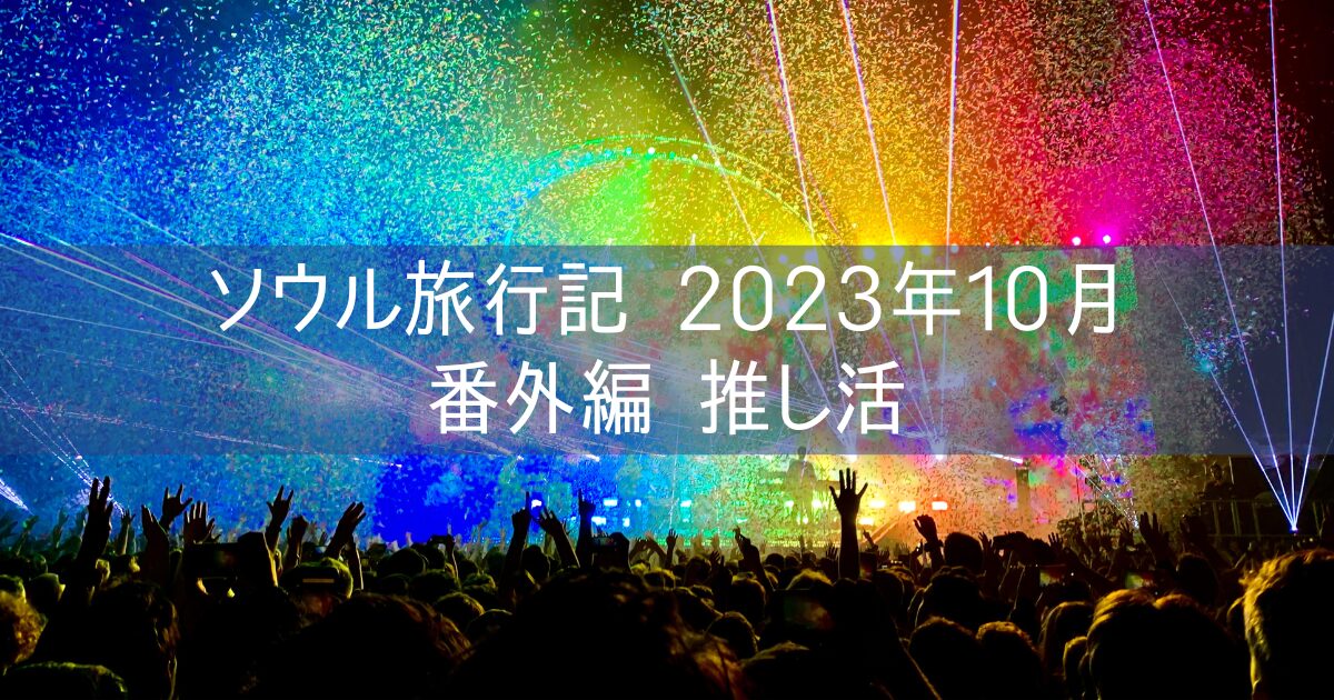 韓国 ソウル旅行記 2023年10月⑨ 番外編 推し活